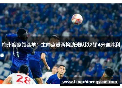 梅州客家领头羊！主帅点赞两将助球队以2轮4分迎胜利