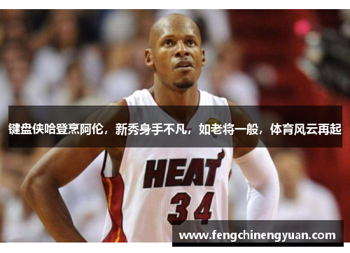 键盘侠哈登烹阿伦，新秀身手不凡，如老将一般，体育风云再起